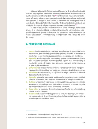 Com
dos
Así pues, la Educación Socioemocional favorece al desarrollo del potencial
humano, ya que provee los recursos internos para enfrentar las diﬁcultades que
pueden presentarse a lo largo de la vida,177
“contribuirá a la mejor convivencia hu-
mana, a ﬁn de fortalecer el aprecio y respeto por la diversidad cultural, la dignidad
de la persona, la integridad de la familia, la convicción del interés general de la
sociedad, los ideales de fraternidad e igualdad de derechos de todos, evitando los
privilegios de razas, de religión, de grupos, de sexos o de individuos”.178
El área de Educación Socioemocional se cursa a lo largo de los doce
grados de la educación básica. En educación preescolar y primaria está a car-
go del docente de grupo. En la educación secundaria recibe el nombre de
Tutoría y Educación Socioemocional y su impartición está a cargo del tutor
del grupo.
2. PROPÓSITOS GENERALES
1. Lograr el autoconocimiento a partir de la exploración de las motivaciones,
necesidades, pensamientos y emociones propias, así como su efecto en la
conducta y en los vínculos que se establecen con otros y con el entorno.
2. Aprender a autorregular las emociones y generar las destrezas necesarias
para solucionar conﬂictos de forma pacíﬁca, a partir de la anticipación y la
mediación como estrategias para aprender a convivir en la inclusión y
el aprecio por la diversidad.
3. Comprender al otro de manera empática y establecer relaciones interperso-
nales de atención y cuidado por los demás, mirando más allá de uno mismo.
4. Fortalecer la autoconﬁanza y la capacidad de elegir a partir de la toma de
decisiones fundamentadas.
5. Aprender a escuchar y a respetar las ideas de los otros, tanto en lo individual
como en lo colectivo, para construir un ambiente de trabajo colaborativo.
6. Cultivar una actitud responsable, positiva y optimista, y una percepción de
autoeﬁcacia tal que le permita al estudiante mantener la motivación para
desempeñarse con éxito en sus actividades cotidianas.
7. Desarrollar la capacidad de resiliencia para enfrentar las adversidades y
salir de ellas fortalecidos.
8. Minimizar la vulnerabilidad y prevenir el consumo de drogas, los embara-
zos no deseados, la deserción escolar, el estrés, la ansiedad, la depresión, la
violencia y el suicidio, entre otros.
177
Véase Reimers, Fernando y Connie Chung (eds.), op. cit.
178
Constitución Política de los Estados Unidos Mexicanos, México, SEGOB, 2009, p. 5.
519
 