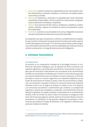 5. Desarrollar y poner en práctica la capacidad de actuar hacia quienes exhi-
ben sentimientos y conductas empáticas, o contrarias a las propias valora-
ciones éticas y morales.
6. Aﬁrmar la autoestima y acrecentar la capacidad para tomar decisiones
conscientes y responsables, a ﬁn de visualizar las consecuencias a largo pla-
zo de las decisiones inmediatas o impulsivas.
7. Valorar el ser personas de bien, éticas y respetuosas, empáticas y colabo-
rativas, resilientes, capaces de mantener la calma y de perseverar a pesar
de la adversidad.
8. Contribuir a construir una comunidad en la cual sus integrantes reconozcan
vínculos emocionales de interacción social y de reciprocidad.
Los propósitos que aquí se presentan se alinean y complementan los propósi-
tos que orientan la Educación Socioemocional en la educación media superior,
a través del programa ConstruyeT.179
En términos estructurales,ambos progra-
mas contemplan prácticamente las mismas habilidades,de modo que estas se
cultiven y evolucionen a lo largo de toda la educación obligatoria.
4. ENFOQUE PEDAGÓGICO
Las emociones
La emoción es un componente complejo de la psicología humana. Se con-
forma de elementos ﬁsiológicos que se expresan de forma instintiva y de
aspectos cognitivos y socioculturales conscientes e inconscientes, lo que im-
plica que las emociones, especialmente las secundarias (o los sentimientos),
también son aprendidas y moduladas por el entorno sociocultural y guardan
una relación de pertinencia con el contexto en el que se expresan. Su función
principal es causar en nuestro organismo una respuesta adaptativa, ya sea
través de sensaciones de rechazo o huida, o bien de acercamiento y acepta-
ción. Las emociones se pueden clasiﬁcar en emociones básicas de respuesta
instintiva como la ira, la alegría, la tristeza, el miedo, el asco o la sorpresa,
y en emociones secundarias o sentimientos que conllevan un componente
cognitivo y cultural que complejiza su expresión y entendimiento como por
ejemplo la gratitud, el respeto, el perdón, la benevolencia, la contemplación
estética o bien la envidia, los celos, el odio, la frustración, la venganza, entre
otros. De ahí que para algunos autores, tanto las emociones básicas como las
secundarias, se clasiﬁquen en dos grandes categorías: las positivas o cons-
tructivas que producen estados de bienestar, o las negativas o aﬂictivas que
producen estados de malestar.
179
Secretaría de Educación Pública, Programa Construye T, México, SEP. Consultado el 05 de
abril de 2017 en: www.construye-t.org.mx/inicio/hse
521
 
