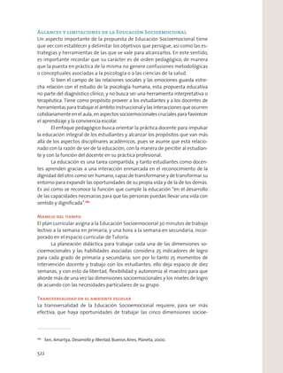 Alcances y limitaciones de la Educación Socioemocional
Un aspecto importante de la propuesta de Educación Socioemocional tiene
que ver con establecer y delimitar los objetivos que persigue, así como las es-
trategias y herramientas de las que se vale para alcanzarlos. En este sentido,
es importante recordar que su carácter es de orden pedagógico, de manera
que la puesta en práctica de la misma no genere confusiones metodológicas
o conceptuales asociadas a la psicología o a las ciencias de la salud.
Si bien el campo de las relaciones sociales y las emociones guarda estre-
cha relación con el estudio de la psicología humana, esta propuesta educativa
no parte del diagnóstico clínico, y no busca ser una herramienta interpretativa o
terapéutica. Tiene como propósito proveer a los estudiantes y a los docentes de
herramientas para trabajar el ámbito instruccional y las interacciones que ocurren
cotidianamente en el aula, en aspectos socioemocionales cruciales para favorecer
el aprendizaje y la convivencia escolar.
El enfoque pedagógico busca orientar la práctica docente para impulsar
la educación integral de los estudiantes y alcanzar los propósitos que van más
allá de los aspectos disciplinares académicos, pues se asume que está relacio-
nado con la razón de ser de la educación, con la manera de percibir al estudian-
te y con la función del docente en su práctica profesional.
La educación es una tarea compartida, y tanto estudiantes como docen-
tes aprenden gracias a una interacción enmarcada en el reconocimiento de la
dignidad del otro como ser humano, capaz de transformarse y de transformar su
entorno para expandir las oportunidades de su propia vida y de la de los demás.
Es así como se reconoce la función que cumple la educación “en el desarrollo
de las capacidades necesarias para que las personas puedan llevar una vida con
sentido y digniﬁcada”.180
Manejo del tiempo
El plan curricular asigna a la Educación Socioemocional 30 minutos de trabajo
lectivo a la semana en primaria, y una hora a la semana en secundaria, incor-
porado en el espacio curricular de Tutoría.
La planeación didáctica para trabajar cada una de las dimensiones so-
cioemocionales y las habilidades asociadas considera 25 indicadores de logro
para cada grado de primaria y secundaria; son por lo tanto 25 momentos de
intervención docente y trabajo con los estudiantes; ello deja espacio de diez
semanas, y con esto da libertad, ﬂexibilidad y autonomía al maestro para que
aborde más de una vez las dimensiones socioemocionales y los niveles de logro
de acuerdo con las necesidades particulares de su grupo.
Transversalidad en el ambiente escolar
La transversalidad de la Educación Socioemocional requiere, para ser más
efectiva, que haya oportunidades de trabajar las cinco dimensiones socioe-
180
Sen, Amartya, Desarrollo y libertad, Buenos Aires, Planeta, 2000.
522
 