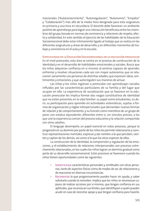 mocionales (“Autoconocimiento”, “Autorregulación”, “Autonomía”, “Empatía”
y “Colaboración”) más allá de la media hora designada para esta asignatura
en primaria y una hora en secundaria. El docente debe favorecer un ambiente
positivo de aprendizaje para lograr una interacción beneﬁciosa entre los miem-
bros del grupo, basada en normas de convivencia y relaciones de respeto, afec-
to y solidaridad. En este sentido, el ejercicio de las habilidades de la Educación
Socioemocional debe estar íntimamente ligado al trabajo que se realiza en las
diferentes asignaturas y áreas de desarrollo, y en diferentes momentos de tra-
bajo y convivencia en el aula y en la escuela.
Especificidad de la Educación Socioemocional en la educación preescolar
En el nivel preescolar, esta área se centra en el proceso de construcción de la
identidad y en el desarrollo de habilidades emocionales y sociales. Busca que
los niños adquieran conﬁanza en sí mismos al sentirse capaces de aprender,
enfrentar y resolver situaciones cada vez con mayor autonomía; que se rela-
cionen sanamente con personas de distintas edades; que expresen ideas, sen-
timientos y emociones, y que autorregulen sus maneras de actuar.
Las niñas y los niños ingresan a preescolar con aprendizajes sociales
inﬂuidos por las características particulares de su familia y del lugar que
ocupan en ella. La experiencia de socialización que se favorece en la edu-
cación preescolar les implica formar dos rasgos constitutivos de identidad
que no están presentes en la vida familiar: su papel como estudiantes, es de-
cir, su participación para aprender en actividades sistemáticas, sujetas a for-
mas de organización y reglas interpersonales que demandan nuevas formas
de relación y de comportamiento; y su función como miembros de un grupo de
pares con estatus equivalente, diferentes entre sí, sin vínculos previos, a los
que une la experiencia común del proceso educativo y la relación compartida
con otros adultos.
El lenguaje desempeña un papel esencial en estos procesos, porque la
progresión en su dominio por parte de los niños les permite relacionarse y cons-
truir representaciones mentales, expresar y dar nombre a lo que perciben, sien-
ten y captan de los demás, así como a lo que los otros esperan de ellos.
La construcción de la identidad, la comprensión y regulación de las emo-
ciones, y el establecimiento de relaciones interpersonales son procesos estre-
chamente relacionados, en los cuales los niños logran un dominio gradual como
parte de su desarrollo socioemocional. Estos procesos se favorecen cuando los
niños tienen oportunidades como las siguientes:
características personales y similitudes con otras perso-
nas, tanto de aspectos físicos como de modos de ser, de relacionarse y
de reaccionar en diversas circunstancias.
lo que progresivamente pueden hacer sin ayuda, y saber
solicitarla cuando la necesiten. Implica que los niños se reconozcan ca-
paces de realizar acciones por sí mismos, que tengan conﬁanza en sus
aptitudes, que reconozcan sus límites, que identiﬁquen a quién pueden
acudir en caso de necesitar apoyo y que tengan conﬁanza para hacerlo.
523
 
