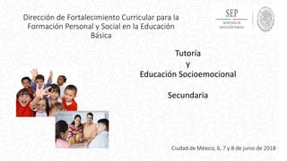 Tutoría
y
Educación Socioemocional
Secundaria
Dirección de Fortalecimiento Curricular para la
Formación Personal y Social en la Educación
Básica
Ciudad de México, 6, 7 y 8 de junio de 2018
 
