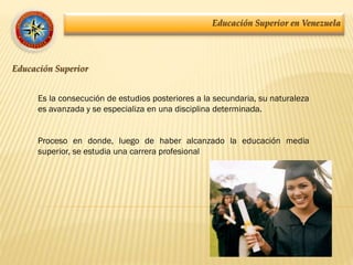 Educación Superior en Venezuela
Educación Superior
Es la consecución de estudios posteriores a la secundaria, su naturaleza
es avanzada y se especializa en una disciplina determinada.
Proceso en donde, luego de haber alcanzado la educación media
superior, se estudia una carrera profesional
 