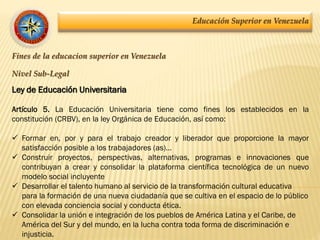 Educación Superior en Venezuela
Fines de la educacion superior en Venezuela
Nivel Sub-Legal
Ley de Educación Universitaria
Artículo 5. La Educación Universitaria tiene como fines los establecidos en la
constitución (CRBV), en la ley Orgánica de Educación, así como:
 Formar en, por y para el trabajo creador y liberador que proporcione la mayor
satisfacción posible a los trabajadores (as)…
 Construir proyectos, perspectivas, alternativas, programas e innovaciones que
contribuyan a crear y consolidar la plataforma científica tecnológica de un nuevo
modelo social incluyente
 Desarrollar el talento humano al servicio de la transformación cultural educativa
para la formación de una nueva ciudadanía que se cultiva en el espacio de lo público
con elevada conciencia social y conducta ética.
 Consolidar la unión e integración de los pueblos de América Latina y el Caribe, de
América del Sur y del mundo, en la lucha contra toda forma de discriminación e
injusticia.
 