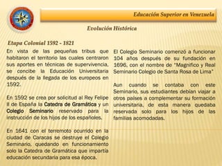 Educación Superior en Venezuela
Evolución Histórica
Etapa Colonial 1592 - 1821
En vista de las pequeñas tribus que
habitaron el territorio las cuales centraron
sus aportes en técnicas de supervivencia,
se concibe la Educación Universitaria
después de la llegada de los europeos en
1592.
En 1592 se crea por solicitud al Rey Felipe
II de España la Catedra de Gramática y un
Colegio Seminario reservado para la
instrucción de los hijos de los españoles.
En 1641 con el terremoto ocurrido en la
ciudad de Caracas se destruye el Colegio
Seminario, quedando en funcionamiento
solo la Catedra de Gramática que impartía
educación secundaria para esa época.
El Colegio Seminario comenzó a funcionar
104 años después de su fundación en
1696, con el nombre de “Magnifico y Real
Seminario Colegio de Santa Rosa de Lima”
Aun cuando se contaba con este
Seminario, sus estudiantes debían viajar a
otros países a complementar su formación
universitaria, de esta manera quedaba
reservada solo para los hijos de las
familias acomodadas.
 