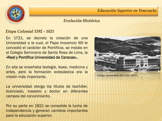 Educación Superior en Venezuela
Evolución Histórica
Etapa Colonial 1592 - 1821
En 1721, se decreto la creación de una
Universidad a la cual, el Papa Inocencio XIII le
concedió el carácter de Pontificia, se instalo en
el Colegio Seminario de Santa Rosa de Lima, la
«Real y Pontifica Universidad de Caracas»,.
En ella se enseñaba teología, leyes, medicina y
artes, pero la formación eclesiástica era la
misión más importante.
La universidad otorga los títulos de bachiller,
licenciado, maestro y doctor en diferentes
campos del conocimiento.
Por su parte en 1821 se consolida la lucha de
independencia y generan cambios importantes
para la educación superior.
Colegio Santa Rosa de Lima, 1954
 