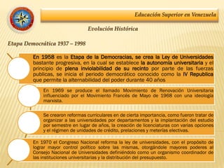 Educación Superior en Venezuela
Evolución Histórica
Etapa Democrática 1937 – 1998
En 1958 es la Etapa de la Democracias, se crea la Ley de Universidades
bastante progresiva, en la cual se establece la autonomía universitaria y el
principio de plena inviolabilidad de su recinto por parte de las fuerzas
publicas, se inicia el periodo democrático conocido como la IV Republica
que permite la alternabilidad del poder durante 40 años
En 1969 se produce el llamado Movimiento de Renovación Universitaria
influenciado por el Movimiento Francés de Mayo de 1968 con una ideología
marxista.
Se crearon reformas curriculares en de cierta importancia, como fueron tratar de
organizar a las universidades por departamentos y la implantación del estudio
por semestre en lugar de años, la creación de licenciaturas con varias opciones
y el régimen de unidades de crédito, prelaciones y meterías electivas.
En 1970 el Congreso Nacional reforma la ley de universidades, con el propósito de
lograr mayor control político sobre las mismas, otorgándole mayores poderes al
Consejo Nacional de Universidades definiéndolo como un organismo coordinador de
las instituciones universitarias y la distribución del presupuesto.
 