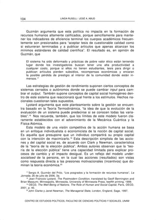 104                             LINDA RUSELL / JOSÉ A. ABUD




    Guzmán argumenta que esta política no impacta en la formación de
recursos humanos altamente calificados, porque sencillamente para mante-
ner los indicadores de eficiencia terminal los cuerpos académicos frecuen-
temente son presionados para “aceptar tesis de cuestionable calidad como
si estuvieran terminadas y a publicar artículos que apenas alcanzan los
mínimos estándares de calidad científica”. El resultado es, en opinión de
Guzmán, que

      El sistema ha sido deformado y prácticas de pobre valor ético están teniendo
      lugar donde los investigadores buscan tener una alta productividad a
      cualquier costo, porque si ellos no tienen estudiantes, tesis para dirigir o
      publican artículos pierden subsidios, recompensas económicas y encaran
      la posible pérdida de prestigio al interior de la comunidad donde están in-
      mersos.17

    Las estrategias de gestión de rendimiento suponen ciertos conceptos de
sistemas cerrados o autónomos donde se puede cambiar input para cam-
biar el output. También supone conceptos de capital social homogéneo den-
tro de este sistema que reaccionará igual frente a los estímulos. Hechos na-
cionales cuestionan tales supuestos.
    Lyotard argumenta que este planteamiento sobre la gestión se encuen-
tra basado en la Teoría Termodinámica, “la idea de que la evolución de la
evaluación de un sistema puede predecirse si se conocen todas las varia-
bles”.18 Nos recuerda, también, que los límites de este modelo fueron cla-
ramente establecidos con el advenimiento de la Mecánica Cuántica y la
Física Atómica.
    Esta modelo de una visión competitiva de la acción humana se basa
en un enfoque individualista o economicista de la noción de capital social.
Es aquella que presupone que un individuo compartirá su propio capital
con la intención de maximizarlo.19 Esta descripción simplista de las accio-
nes y del capital social es, de acuerdo con Clark y Newman, característica
de la “teoría de la elección pública”. Ambos autores observan que la “teo-
ría de la elección pública” tiene una capacidad limitada para explicar pro-
cesos de cambio y el impacto desigual. Es un reflejo del modelo under-
socialised de la persona, en la cual las acciones (resultados) son vistas
como respuesta directa a las presiones motivacionales (incentivos) que do-
minan la teoría económica.20

     17
        Sergio A. Guzmán del Próo, “Los posgrados y la formación de recursos humanos”, La
Jornada, 26 de julio de 2006, 3a.
     18
        Jean Francois Lyotard, The Postmodern Condition, translated by Geoff Bennington and
Brian Massumi, Minneapolis, Minnesota, University of Minnesota Press, twelfth printing, 1999.
     19
        OECD, The Well-Being of Nations. The Role of Human and Social Capital, Paris, OECD,
2001, p. 40.
     20
        John Clarke y Janet Newman, The Managerial State, London, England, Sage, 1997.


   CENTRO DE ESTUDIOS POLÍTICOS, FACULTAD DE CIENCIAS POLÍTICAS Y SOCIALES, UNAM
 