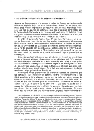 REFORMAS DE LA EDUCACIÓN SUPERIOR EN BÚSQUEDA DE LA EQUIDAD                    105


La necesidad de un análisis de problemas estructurales

A pesar de los esfuerzos por agrupar a todas las fuentes de gestión de la
educación superior bajo una sola subsecretaría, Rubio Oca no podía con-
trolar otras fuentes importantes de recursos. Una de ellas fueron los recur-
sos para los programas de estímulos para los profesores controlados por
la Secretaría de Hacienda, y los recursos extraordinarios controlados por el
Congreso. Estas dos situaciones debilitaron el uso de acceso a recursos para
motivar/obligar a las universidades a introducir las reformas.
     En el 2006, durante la Pacific Circle Consorcium Conference, un profe-
sor de Zacatecas preguntó por qué los fondos federales para el programa
de incentivos para el desarrollo de los maestros eran otorgados por el rec-
tor de la Universidad de Zacatecas de manera completamente discrecio-
nal y no de acuerdo con los indicadores establecidos en el PIFI.21 La res-
puesta indicaba que aunque la SES mantuvo una guía general para el uso
de tales fondos, su asignación todavía permanecía bajo la jurisdicción de
cada rector.
     Sin embargo, las instituciones que distribuían los incentivos económicos
a sus profesores violando flagrantemente los objetivos del PIFI, esperan
un resultado poco favorable en la evaluación del PIFI, porque tales políti-
cas seguramente se reflejarán de manera negativa en el conjunto del nivel
de productividad académica en esas instituciones, al igual que otros indi-
cadores directamente relacionados. De ahí el pobre desempeño y los bajos
resultados del proyecto PIFI de Zacatecas.
     Al comparar datos provenientes de diferentes fuentes, se concluye que
los esfuerzos para introducir un sistema objetivo de financiamiento a las
IPES vinculado a la evaluación corren en paralelo con otras formas de
controlar el acceso a los recursos federales, de corte más “tradicional”. El
hecho de que los recursos para la productividad académica no están di-
rectamente bajo el control de la SES , indica que ésta no contó con el
apoyo del gobierno para cerrar el flujo de recursos discrecionales, los cua-
les siguen siendo usados para apoyar prácticas clientelares. El presi-
dente Fox no contaba con una mayoría en el Congreso, lo que hizo más difí-

     21
        La Universidad de Zacatecas se caracteriza por un contexto de desigualdad y bajos ni-
veles de eficiencia administrativa. En estadísticas recientemente publicadas por el Consejo Na-
cional de Población (CONAPO) sobre la distribución de la riqueza, los estados de Oaxaca,
Chiapas, Guerrero y Zacatecas tenían en 1995 los mayores niveles de desigualdad, aunque en
años recientes este último ha sido reemplazado por Querétaro como uno de los cuatro estados
con mayor nivel de desigualdad (Martínez, 2006). Un artículo reciente sobre los resultados ne-
gativos de la descentralización de la educación básica argumenta que únicamente en esos es-
tados en donde la consolidación de un sistema educativo ya había comenzado, la descentra-
lización ha traído ventajas, pero en otros estados simplemente ha transferido problemas sin los
medios para resolverlos, como puede verse en Oaxaca, Chiapas, Guerrero, Michoacán y Za-
catecas (Poy Solano, 2006).



        ESTUDIOS POLÍTICOS, NÚMS. 10, 11, 12. NOVENA ÉPOCA, ENERO-DICIEMBRE, 2007
 