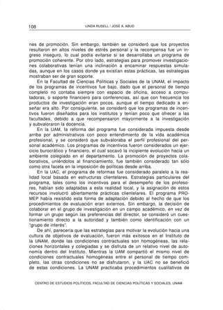 108                         LINDA RUSELL / JOSÉ A. ABUD




nes de promoción. Sin embargo, también se consideró que los proyectos
resultaron en altos niveles de estrés personal y la recompensa fue un in-
greso inseguro, lo cual podía evitarse si se desarrollaba un programa de
promoción coherente. Por otro lado, estrategias para promover investigacio-
nes colaborativas tenían una inclinación a encaminar respuestas simula-
das, aunque en los casos donde ya existían estas prácticas, las estrategias
mostraban ser de gran soporte.
    En la Facultad de Ciencias Políticas y Sociales de la UNAM, el impacto
de los programas de incentivos fue bajo, dado que el personal de tiempo
completo no contaba siempre con espacio de oficina, acceso a compu-
tadoras, o soporte financiero para conferencias, así que con frecuencia los
productos de investigación eran pocos, aunque el tiempo dedicado a en-
señar era alto. Por consiguiente, se consideró que los programas de incen-
tivos fueron diseñados para los institutos y tenían poco que ofrecer a las
facultades, debido a que recompensaron mayormente a la investigación
y subvaloraron la docencia.
    En la UAM, la reforma del programa fue considerada impuesta desde
arriba por administrativos con poco entendimiento de la vida académica
profesional, y se consideró que subvaloraba el perfil profesional del per-
sonal académico. Los programas de incentivos fueron considerados un ejer-
cicio burocrático y financiero, el cual socavó la incipiente evolución hacia un
ambiente colegiado en el departamento. La promoción de proyectos cola-
borativos, uniéndolos al financiamiento, fue también considerado tan sólo
como otra faceta en la imposición de políticas desde arriba.
    En la UAC, el programa de reformas fue considerado paralelo a la rea-
lidad local basada en estructuras clientelares. Estrategias particulares del
programa, tales como los incentivos para el desempeño de los profeso-
res, habían sido adaptadas a esta realidad local, y la asignación de estos
recursos involucró abiertamente prácticas clientelares. El programa PRO-
MEP había resistido esta forma de adaptación debido al hecho de que los
procedimientos de evaluación eran externos. Sin embargo, la decisión de
colaborar en el grupo de investigación en un campo académico, en vez de
formar un grupo según las preferencias del director, se consideró un cues-
tionamiento directo a la autoridad y también como identificación con un
“grupo de interés”.
    De ahí, parecería que las estrategias para motivar la evolución hacia una
cultura de objetivos de evaluación, fueron más exitosos en el Instituto de
la UNAM, donde las condiciones contractuales son homogéneas, las rela-
ciones horizontales y colegiadas y se disfruta de un relativo nivel de auto-
nomía dentro del Instituto. Mientras la UAM compartió el mismo nivel de
condiciones contractuales homogéneas entre el personal de tiempo com-
pleto, las otras condiciones no se disfrutaron, y la UAC no se benefició
de estas condiciones. La UNAM practicaba procedimientos cualitativos de


  CENTRO DE ESTUDIOS POLÍTICOS, FACULTAD DE CIENCIAS POLÍTICAS Y SOCIALES, UNAM
 