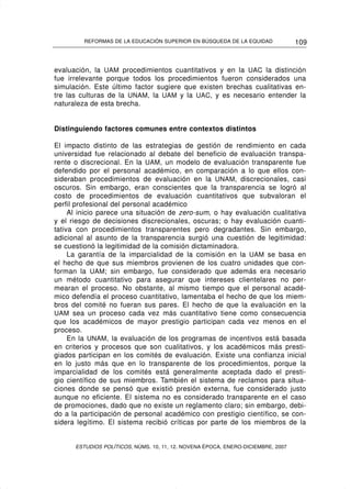 REFORMAS DE LA EDUCACIÓN SUPERIOR EN BÚSQUEDA DE LA EQUIDAD              109


evaluación, la UAM procedimientos cuantitativos y en la UAC la distinción
fue irrelevante porque todos los procedimientos fueron considerados una
simulación. Este último factor sugiere que existen brechas cualitativas en-
tre las culturas de la UNAM, la UAM y la UAC, y es necesario entender la
naturaleza de esta brecha.


Distinguiendo factores comunes entre contextos distintos

El impacto distinto de las estrategias de gestión de rendimiento en cada
universidad fue relacionado al debate del beneficio de evaluación transpa-
rente o discrecional. En la UAM, un modelo de evaluación transparente fue
defendido por el personal académico, en comparación a lo que ellos con-
sideraban procedimientos de evaluación en la UNAM, discrecionales, casi
oscuros. Sin embargo, eran conscientes que la transparencia se logró al
costo de procedimientos de evaluación cuantitativos que subvaloran el
perfil profesional del personal académico
     Al inicio parece una situación de zero-sum, o hay evaluación cualitativa
y el riesgo de decisiones discrecionales, oscuras; o hay evaluación cuanti-
tativa con procedimientos transparentes pero degradantes. Sin embargo,
adicional al asunto de la transparencia surgió una cuestión de legitimidad:
se cuestionó la legitimidad de la comisión dictaminadora.
     La garantía de la imparcialidad de la comisión en la UAM se basa en
el hecho de que sus miembros provienen de los cuatro unidades que con-
forman la UAM; sin embargo, fue considerado que además era necesario
un método cuantitativo para asegurar que intereses clientelares no per-
mearan el proceso. No obstante, al mismo tiempo que el personal acadé-
mico defendía el proceso cuantitativo, lamentaba el hecho de que los miem-
bros del comité no fueran sus pares. El hecho de que la evaluación en la
UAM sea un proceso cada vez más cuantitativo tiene como consecuencia
que los académicos de mayor prestigio participan cada vez menos en el
proceso.
     En la UNAM, la evaluación de los programas de incentivos está basada
en criterios y procesos que son cualitativos, y los académicos más presti-
giados participan en los comités de evaluación. Existe una confianza inicial
en lo justo más que en lo transparente de los procedimientos, porque la
imparcialidad de los comités está generalmente aceptada dado el presti-
gio científico de sus miembros. También el sistema de reclamos para situa-
ciones donde se pensó que existió presión externa, fue considerado justo
aunque no eficiente. El sistema no es considerado transparente en el caso
de promociones, dado que no existe un reglamento claro; sin embargo, debi-
do a la participación de personal académico con prestigio científico, se con-
sidera legítimo. El sistema recibió críticas por parte de los miembros de la


      ESTUDIOS POLÍTICOS, NÚMS. 10, 11, 12. NOVENA ÉPOCA, ENERO-DICIEMBRE, 2007
 