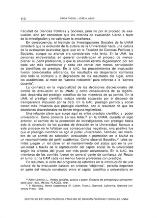 110                              LINDA RUSELL / JOSÉ A. ABAD




Facultad de Ciencias Políticas y Sociales, pero no por el proceso de eva-
luación, sino por considerar que los criterios de evaluación fueron a favor
de la investigación y no valoraban la enseñanza.
    En consecuencia, el Instituto de Investigaciones Sociales de la UNAM
consideró que la evolución de la cultura de la Universidad hacia una cultura
de la evaluación avanzaba; igual que en la Facultad de Ciencias Políticas y
Sociales, aunque su avance era considerado más lento. En la UAM, las
personas entrevistadas en general consideraban el proceso de menos-
preciar su perfil profesional, y que la situación estaba degenerando por ser
cada vez más cuantitativa y cada vez contar con menos participación
de científicos de prestigio. En la UAC, los procedimientos de evaluación
fueron considerados arbitrarios, los resultados no despertaron confianza
sino todo lo contrario y lo degradante de los resultados dio lugar, entre
los académicos, al mote de “carrera indecente” para referirse a la “carrera
docente”.
    La confianza en la imparcialidad de las decisiones discrecionales del
comité de evaluación en la UNAM, y como consecuencia de su legitimi-
dad, dependía del prestigio científico de los miembros de su comité. En la
UAM, el prestigio científico estaba siendo socavado por el discurso de
transparencia impuesto por la SES. En la UAC , prestigio político y social
tienen más influencia que prestigio científico, con el resultado de que las
decisiones discrecionales no tienen ninguna legitimidad.
    Una relación clave que surge aquí es entre prestigio científico y poder
universitario. Como comenta Larissa Adler,26 en la UNAM, durante el siglo
anterior, el camino de la promoción de investigadores con prestigio había
sido la obtención de los puestos de dirección en la Universidad. Aunque a
este proceso no le faltaban sus consecuencias negativas, una positiva fue
que el prestigio científico se ligó al poder universitario. También, ser miem-
bro de un comité de selección, evaluación o promoción en la UNAM es
un reconocimiento del perfil académico. Como observó Bourdieu,27 tales co-
mités juegan un rol clave en el mantenimiento del status quo en la uni-
ver-sidad a través de la reproducción del capital social de la universidad
según los criterios del grupo con más poder universitario. En la UAC, los
miembros de los comités fueron en general gente de confianza del Rector
en turno. En la UAM cada vez menos fueron profesores con prestigio.
    En resumen, el éxito del programa de reformas en la introducción de una
cultura de la evaluación basado en criterios “objetivos”, parecía depender
en parte del vínculo construido entre el capital científico y universitario en

     26
        Adler Lomnitz, L., Redes sociales, cultura y poder. Ensayos de antropología latinoameri-
cana (2001 ed.), México, FLACSO, 1994.
     27
        P. Bourdieu, Homo Academicus (P. Collier, Trans.), Stanford, California, Stanford Uni-
versity Press, 1988.



   CENTRO DE ESTUDIOS POLÍTICOS, FACULTAD DE CIENCIAS POLÍTICAS Y SOCIALES, UNAM
 
