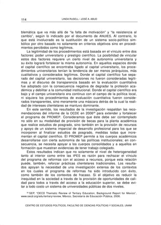 114                           LINDA RUSELL / JOSÉ A. ABUD




blemática que va más allá de “la falta de motivación” y “la resistencia al
cambio”, según lo indicado por el documento de ANUIES. Al contrario, lo
que está involucrado es la sustitución de un sistema socio-político sim-
bólico por otro basado no solamente en criterios objetivos sino en procedi-
mientos percibidos como legítimos.
    La legitimidad de los procedimientos está basada en el vínculo entre dos
factores: poder universitario y prestigio científico. La posibilidad de vincular
estos dos factores requiere un cierto nivel de autonomía universitaria y
su éxito logrará fortalecer la misma autonomía. En aquellos espacios donde
el capital científico se encontraba ligado al capital universitario, los proce-
dimientos universitarios tenían la tendencia de ser menos jerárquicos, más
cualitativos y considerados legítimos. Donde el capital científico fue sepa-
rado del capital universitario, las decisiones no fueron consideradas legíti-
mas y el discurso de transparencia basado en la evaluación cuantitativa
fue adoptado con la consecuencia negativa de degradar la profesión aca-
démica y debilitar a la comunidad institucional. Donde el capital científico era
bajo y el campo universitario era continuo con el campo de la política local,
ni siquiera los procedimientos de evaluación cuantitativa fueron conside-
rados transparentes, sino meramente una máscara detrás de la cual la reali-
dad de intereses clientelares se mantuvo dominante.
    En este sentido, los resultados de la investigación respaldan las reco-
mendaciones del informe de la OCDE en 200629 para extender y fortalecer
el programa de PROMEP . Consideramos que éste debe ser contemplado
no sólo en su modalidad de provisión de becas para la planta académica
que realice estudios de posgrado, sino también en la provisión de recursos
y apoyo de un sistema imparcial de desarrollo profesional para los que se
incorporen al finalizar estudios de posgrado, medidas todas que incre-
mentan el capital científico. El PROMEP permite a los cuerpos académicos
desarrollarse con cierta autonomía de las políticas institucionales; en con-
secuencia, se necesita apoyar a los cuerpos consolidados y a aquellos en
formación que muestran evidencias de tener trabajo colegiado.
    Estos resultados indican que no solamente el nivel de heterogeneidad
tanto al interior como entre las IPES es razón para rechazar el vínculo
del programa de reformas con el acceso a recursos, porque esta relación
puede, también, reforzar prácticas clientelares tradicionales. Los resulta-
dos apoyan la necesidad de una investigación extensa de los contextos
en los cuales el programa de reformas ha sido introducido con éxito,
como también de los contextos de fracaso. Si el objetivo es reducir la
inequidad en la sociedad a través de la provisión de oportunidades de cali-
dad para todos a través del acceso a la educación superior, se debe evi-
tar a todo costo un sistema de universidades públicas de dos niveles.
   29
      SEP, “OECD Thematic Review of Tertiary Education, Background Report for Mexico”,
www.oecd.org/edu/tertiary/review, México, Secretaría de Educación Pública, 2006.


   CENTRO DE ESTUDIOS POLÍTICOS, FACULTAD DE CIENCIAS POLÍTICAS Y SOCIALES, UNAM
 