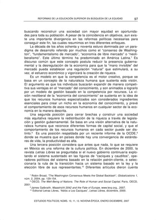 REFORMAS DE LA EDUCACIÓN SUPERIOR EN BÚSQUEDA DE LA EQUIDAD                   97


buscando reconstruir una sociedad con mayor equidad en oportunida-
des para toda su población. A pesar de la coincidencia en objetivos, aun exis-
te una importante divergencia en las reformas políticas necesarias para
conseguir este fin, las cuales resumimos en tres diferentes enfoques.
     La década de los años ochenta y noventa estuvo dominada por un para-
digma de desarrollo referido por muchos como el “consenso de Washing-
ton”, “fundamentalismo de mercado”, “economía de libre mercado” o “neoli-
beralismo”. Este último término ha predominado en América Latina.7 Es
discurso común que este concepto postula reducir la presencia guberna-
mental y la desregulación de la economía para que la “mano invisible” del
mercado pueda establecer una regulación “natural” que estimulará, a su
vez, el esfuerzo económico y vigorizará la creación de riqueza.
     Es un modelo en que la competencia es el motor creativo, porque se
basa en un concepto de la naturaleza humana que sustenta esta visión.
El argumento es que los individuos buscarán expandir de manera competi-
tiva sus ventajas en el “mercado” del conocimiento, y son animados a lograrlo
por un modelo de gestión basado en la competencia por recursos. La vi-
sión neoliberal de la “economía del conocimiento” se sustenta en la idea de
que los recursos humanos especializados son considerados ingredientes
esenciales para crear un nicho en la economía del conocimiento, y prevé
el comportamiento de esos recursos humanos en cualquier sector de la eco-
nomía en la manera descrita.
     Una segunda posición para cerrar brechas y construir una sociedad
más equitativa requiere la redistribución de la riqueza a través de legisla-
ción y gestión gubernamental. Se basa en una visión alternativa de la natu-
raleza humana que reconoce diferentes formas de capital social, y que el
comportamiento de los recursos humanos en cada sector puede ser dis-
tinto.8 Es una posición respaldada por un reciente informe de la OCDE, 9
donde se muestra que en países donde hay una convergencia de estánda-
res de vida, la productividad es alta.
     Una tercera posición considera que antes que nada, lo que se requiere
en México es una reforma de la cultura política. En diciembre de 2000, la
revista Letras Libres se preguntaba si el nuevo gobierno continuaría explo-
tando el sistema sustentado en las figuras de “caciques y caudillos”, ope-
radores políticos del sistema basado en la relación patrón-cliente, o selec-
cionaría la ruta de la transición hacia un sistema basado en la ley y la
elección libre de sus representantes.10 Diferentes artículos dieron cuenta

    7
       Robin Broad, “The Washington Consensus Meets the Global Backlash”, Globalizations 1,
núm. 2, 2004, pp. 129-154.
    8
       OECD, The Well-Being of Nations. The Role of Human and Social Capital, Paris, OECD,
2001.
    9
      James Galbraith, Maastricht 2042 and the Fate of Europe, www.levy.org., 2007.
    10
       Editorial Letras Libres, “Adiós a Los Caciques”, Letras Libres, diciembre, 2000.



       ESTUDIOS POLÍTICOS, NÚMS. 10, 11, 12. NOVENA ÉPOCA, ENERO-DICIEMBRE, 2007
 