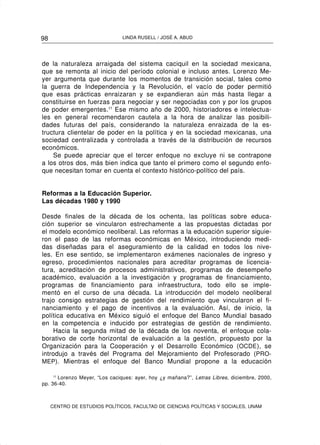 98                              LINDA RUSELL / JOSÉ A. ABUD




de la naturaleza arraigada del sistema caciquil en la sociedad mexicana,
que se remonta al inicio del período colonial e incluso antes. Lorenzo Me-
yer argumenta que durante los momentos de transición social, tales como
la guerra de Independencia y la Revolución, el vacío de poder permitió
que esas prácticas enraizaran y se expandieran aún más hasta llegar a
constituirse en fuerzas para negociar y ser negociadas con y por los grupos
de poder emergentes.11 Ese mismo año de 2000, historiadores e intelectua-
les en general recomendaron cautela a la hora de analizar las posibili-
dades futuras del país, considerando la naturaleza enraizada de la es-
tructura clientelar de poder en la política y en la sociedad mexicanas, una
sociedad centralizada y controlada a través de la distribución de recursos
económicos.
    Se puede apreciar que el tercer enfoque no excluye ni se contrapone
a los otros dos, más bien indica que tanto el primero como el segundo enfo-
que necesitan tomar en cuenta el contexto histórico-político del país.


Reformas a la Educación Superior.
Las décadas 1980 y 1990

Desde finales de la década de los ochenta, las políticas sobre educa-
ción superior se vincularon estrechamente a las propuestas dictadas por
el modelo económico neoliberal. Las reformas a la educación superior siguie-
ron el paso de las reformas económicas en México, introduciendo medi-
das diseñadas para el aseguramiento de la calidad en todos los nive-
les. En ese sentido, se implementaron exámenes nacionales de ingreso y
egreso, procedimientos nacionales para acreditar programas de licencia-
tura, acreditación de procesos administrativos, programas de desempeño
académico, evaluación a la investigación y programas de financiamiento,
programas de financiamiento para infraestructura, todo ello se imple-
mentó en el curso de una década. La introducción del modelo neoliberal
trajo consigo estrategias de gestión del rendimiento que vincularon el fi-
nanciamiento y el pago de incentivos a la evaluación. Así, de inicio, la
política educativa en México siguió el enfoque del Banco Mundial basado
en la competencia e inducido por estrategias de gestión de rendimiento.
     Hacia la segunda mitad de la década de los noventa, el enfoque cola-
borativo de corte horizontal de evaluación a la gestión, propuesto por la
Organización para la Cooperación y el Desarrollo Económico (OCDE ), se
introdujo a través del Programa del Mejoramiento del Profesorado (PRO-
MEP). Mientras el enfoque del Banco Mundial propone a la educación

     11
        Lorenzo Meyer, “Los caciques: ayer, hoy ¿y mañana?”, Letras Libres, diciembre, 2000,
pp. 36-40.



     CENTRO DE ESTUDIOS POLÍTICOS, FACULTAD DE CIENCIAS POLÍTICAS Y SOCIALES, UNAM
 