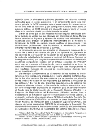 REFORMAS DE LA EDUCACIÓN SUPERIOR EN BÚSQUEDA DE LA EQUIDAD                        99


superior como un subsistema autónomo proveedor de recursos humanos
calificados para el sector productivo, y al conocimiento como una mer-
cancía privada; la OCDE considera que el conocimiento incrementa su va-
lor en tanto más se transfiere, y por consiguiente funciona mejor como un
producto público. La OCDE concibe a la educación superior como un vínculo
clave en la transferencia del conocimiento en la sociedad.
     Si bien es cierto que los dos modelos manejan algunas estrategias simi-
lares, también es verdad que sus objetivos son diferentes: el Banco Mundial
busca estandarizar ingresos y egresos de acuerdo con indicadores inter-
nacionales para producir un producto intercambiable en el mercado in-
ternacional; la OCDE, en cambio, intenta codificar el conocimiento y las
calificaciones profesionales para incrementar la transferencia del cono-
cimiento y la movilidad de profesores y alumnos.
     La combinación de estos dos modelos en el programa mexicano de re-
formas de la educación superior, dio pie a una aparente incongruencia en
los objetivos de la evaluación de la gestión de ese programa. Por ejemplo,
la tendencia individualista del programa nacional del Sistema Nacional de
Investigadores (SNI) y el programa universitario de incentivos al desempeño
académico compartieron espacio con el enfoque colegiado del PROMEP,
en el que se promueve la formación de cuerpos académicos en torno de
áreas de investigación comunes. Ball sugiere que tales incongruencias no
son resultados inusuales del proceso de recontextualizar modelos teóri-
cos en la política local.12
     Sin embargo, la incoherencia de las reformas de los noventa no fue so-
lamente a nivel teórico, sino práctico. En el reporte UNESCO-IESALC de fina-
les de los años noventa, De Vries observa que se pulsaba una situación
donde todavía “no existe un sólo organismo que coordine la evaluación de
las políticas”.13 En vez de ello, diferentes departamentos de gobierno han
introducido diversas políticas: la Secretaría de Hacienda controla los recur-
sos que corresponden al programa de incentivos para el personal docente,
el Fondo para la Modernización de la Educación Superior (FOMES) y el
Programa de Mejoramiento del Profesorado (PROMEP ) estaban bajo la
Subsecretaría de Educación Superior e Investigación Científica (SESIC ), la
evaluación institucional se canalizó hacia SESIC a través de la Comisión Na-
cional de Evaluación (CONAEVA), los comités de pares dependen de la Co-
misión Nacional de Planeación para la Educación Superior (CONPES), otro
sistema de becas académicas SUPERA lo administraba la Asociación Na-
cional de Universidades e Instituciones Afines (ANUIES), el Centro Nacional
de Evaluación (CENEVAL) es responsable del sistema nacional de evalua-
     12
        Stephen Ball, “Big Policies/Small World: An Introduction to International Perspectives in
Education Policy”, Comparative Education 34, núm. 2, 1998, pp. 119-130.
     13
        Wietse De Vries, “Caminos sinuosos. Experiencias de una década de evaluación y acre-
ditación en México”, Caracas, UNESCO/IESALC, 2000.



        ESTUDIOS POLÍTICOS, NÚMS. 10, 11, 12. NOVENA ÉPOCA, ENERO-DICIEMBRE, 2007
 