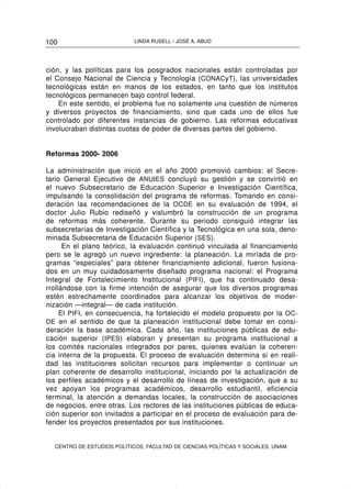 100                         LINDA RUSELL / JOSÉ A. ABUD




ción, y las políticas para los posgrados nacionales están controladas por
el Consejo Nacional de Ciencia y Tecnología (CONACyT), las universidades
tecnológicas están en manos de los estados, en tanto que los institutos
tecnológicos permanecen bajo control federal.
    En este sentido, el problema fue no solamente una cuestión de números
y diversos proyectos de financiamiento, sino que cada uno de ellos fue
controlado por diferentes instancias de gobierno. Las reformas educativas
involucraban distintas cuotas de poder de diversas partes del gobierno.


Reformas 2000- 2006

La administración que inició en el año 2000 promovió cambios: el Secre-
tario General Ejecutivo de ANUIES concluyó su gestión y se convirtió en
el nuevo Subsecretario de Educación Superior e Investigación Científica,
impulsando la consolidación del programa de reformas. Tomando en consi-
deración las recomendaciones de la OCDE en su evaluación de 1994, el
doctor Julio Rubio rediseñó y vislumbró la construcción de un programa
de reformas más coherente. Durante su periodo consiguió integrar las
subsecretarías de Investigación Científica y la Tecnológica en una sola, deno-
minada Subsecretaria de Educación Superior (SES).
      En el plano teórico, la evaluación continuó vinculada al financiamiento
pero se le agregó un nuevo ingrediente: la planeación. La miríada de pro-
gramas “especiales” para obtener financiamiento adicional, fueron fusiona-
dos en un muy cuidadosamente diseñado programa nacional: el Programa
Integral de Fortalecimiento Institucional (PIFI), que ha continuado desa-
rrollándose con la firme intención de asegurar que los diversos programas
estén estrechamente coordinados para alcanzar los objetivos de moder-
nización —integral— de cada institución.
     El PIFI, en consecuencia, ha fortalecido el modelo propuesto por la OC-
DE en el sentido de que la planeación institucional debe tomar en consi-
deración la base académica. Cada año, las instituciones públicas de edu-
cación superior (IPES) elaboran y presentan su programa institucional a
los comités nacionales integrados por pares, quienes evalúan la coheren-
cia interna de la propuesta. El proceso de evaluación determina si en reali-
dad las instituciones solicitan recursos para implementar o continuar un
plan coherente de desarrollo institucional, iniciando por la actualización de
los perfiles académicos y el desarrollo de líneas de investigación, que a su
vez apoyan los programas académicos, desarrollo estudiantil, eficiencia
terminal, la atención a demandas locales, la construcción de asociaciones
de negocios, entre otras. Los rectores de las instituciones públicas de educa-
ción superior son invitados a participar en el proceso de evaluación para de-
fender los proyectos presentados por sus instituciones.


  CENTRO DE ESTUDIOS POLÍTICOS, FACULTAD DE CIENCIAS POLÍTICAS Y SOCIALES, UNAM
 