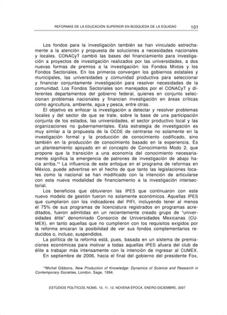 REFORMAS DE LA EDUCACIÓN SUPERIOR EN BÚSQUEDA DE LA EQUIDAD              101


     Los fondos para la investigación también se han vinculado estrecha-
mente a la atención y propuesta de soluciones a necesidades nacionales
y locales. CONACyT cambió las bases del financiamiento para investiga-
ción a proyectos de investigación realizados por las universidades, a dos
nuevas formas de premios a la investigación: los Fondos Mixtos y los
Fondos Sectoriales. En los primeros convergen los gobiernos estatales y
municipales, las universidades y comunidad productiva para seleccionar
y financiar conjuntamente investigación para resolver necesidades de la
comunidad. Los Fondos Sectoriales son manejados por el CONACyT y di-
ferentes departamentos del gobierno federal, quienes en conjunto selec-
cionan problemas nacionales y financian investigación en áreas críticas
como agricultura, ambiente, agua y pesca, entre otras.
     El objetivo es enfocar la investigación a detectar y resolver problemas
locales y del sector de que se trate, sobre la base de una participación
conjunta de los estados, las universidades, el sector productivo local y las
organizaciones no gubernamentales. Esta estrategia de investigación es
muy similar a la propuesta de la OCDE de centrarse no solamente en la
investigación formal y la producción de conocimiento codificado, sino
también en la producción de conocimiento basado en la experiencia. Es
un planteamiento apoyado en el concepto de Conocimiento Modo 2, que
propone que la transición a una economía del conocimiento necesaria-
mente significa la emergencia de patrones de investigación de abajo ha-
cia arriba.14 La influencia de este enfoque en el programa de reformas en
México, puede advertirse en el hecho de que tanto las legislaciones loca-
les como la nacional se han modificado con la intención de articularse
con esta nueva modalidad de financiamiento a la investigación intersec-
torial.
     Los beneficios que obtuvieron las IPES que continuaron con este
nuevo modelo de gestión fueron no solamente económicos. Aquellas IPES
que cumplieron con los indicadores del PIFI, incluyendo tener al menos
el 75% de sus programas de licenciatura registrados en programas acre-
ditados, fueron admitidas en un recientemente creado grupo de “univer-
sidades élite” denominado Consorcio de Universidades Mexicanas (CU-
MEX), en tanto aquellas que no cumplieron con los requisitos exigidos por
la reforma encaran la posibilidad de ver sus fondos complementarios re-
ducidos o, incluso, suspendidos.
     La política de la reforma está, pues, basada en un sistema de premia-
ciones económicas para motivar a todas aquellas IPES afuera del club de
élite a trabajar más intensamente con la intención de ingresar al CUMEX.
     En septiembre de 2006, hacia el final del gobierno del presidente Fox,

    14
       Michel Gibbons, New Production of Knowledge: Dynamics of Science and Research in
Contemporary Societies, London, Sage, 1994.



       ESTUDIOS POLÍTICOS, NÚMS. 10, 11, 12. NOVENA ÉPOCA, ENERO-DICIEMBRE, 2007
 