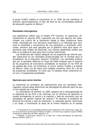 102                             LINDA RUSELL / JOSÉ A. ABUD




el grupo CUMEX celebró el crecimiento en un 100% de sus miembros, al
alcanzar, aproximadamente, el 30% del total de las universidades públicas
de educación superior en México.15


Resultados heterogéneos

Las estadísticas indican que el modelo PIFI funciona, en apariencia, efi-
cientemente en algunas IPES, sugiriendo con ello que algunas han desa-
rrollado una cultura de la planeación desde la base académica hacia
arriba, impulsada por una estructura organizativa y un liderazgo que reco-
noce la necesidad y conveniencia de una planeación y evaluación cohe-
rentes, esfuerzo que está apoyado por el gobierno local para lograr im-
plementar este modelo de desarrollo. Las mismas estadísticas indican que
éste no es todavía el caso para otras muchas instituciones
     Las evidencias del impacto desigual de los programas de reforma pue-
den observarse en los resultados proporcionados por el Consejo para la
Acreditación de la Educación Superior (COAPES). Los resultados publica-
dos por el periódico Reforma en mayo de 2006 muestran que la mayoría
de los programas de licenciatura acreditados se localizan en las IPES de
los estados del norte, los fronterizos, el centro, Jalisco, Puebla y el Estado
de México. Cada uno de estos ocho estados concentra entre 40 y 60 de
los programas acreditados. En tanto que 12 estados tienen solamente en-
tre uno y 10 programas acreditados.


Opciones para cerrar brechas

Lo importante es considerar las explicaciones para los resultados hete-
rogéneos, porque éstas determinan las estrategias de atención para los que
no han logrado ser incluidos
    La contestación de ANUIES, en 2000, respecto de la heterogeneidad de
la respuesta de las IPES a las reformas, fue en términos de oposición al
cambio privilegiando la inercia y la tradición y falta de motivación que las
estrategias de gestión habrían de resolver.16 Al describir el problema en
términos de inercias y falta de motivación, la respuesta apunta, claramente
y sin duda, a incrementar la dosis de la misma medicina en el sentido

     15
        El subsistema de universidades públicas está integrado por 46 instituciones, según da-
tos de la Secretaría de Educación Pública de 2006, y el número que ingresó al grupo CUMEX
se duplicó en septiembre de 2006, llegando a 15.
     16
        ANUIES, La Educación Superior en el siglo XXI. Líneas estratégicas de desarrollo,
México, ANUIES, 2000, p. 1.



   CENTRO DE ESTUDIOS POLÍTICOS, FACULTAD DE CIENCIAS POLÍTICAS Y SOCIALES, UNAM
 