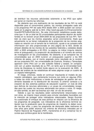 REFORMAS DE LA EDUCACIÓN SUPERIOR EN BÚSQUEDA DE LA EQUIDAD              103


de distribuir los recursos adicionales solamente a las IPES que opten
por poner en marcha las reformas.
    No obstante que una explicación de los resultados de los PIFI no está
disponible para el conocimiento público, los montos entregados cada año
a los programas PIFI de cada IPES desde 2001 a 2005 pueden ser consul-
tados en la página web de la SES: (http://ses4.sep.gob.mx/if/financiamiento/
finan05/PIFI%20UPESb.htm). De esta información estadística puede dedu-
cirse que 11 de un total de 53 universidades participantes dejaron de recibir
fondos en la revisión anual 2004-2005 de las propuestas de sus PIFI. Tam-
bién es claro que los montos asignados varían enormemente. Dado que
actualmente no se tienen indicadores de la proporción de los montos asig-
nados en relación con el tamaño de la institución, ayuda si se compara esta
información con otra proporcionada en otra página de la SES, donde se
ofrecen detalles de los montos de los subsidios federales y estatales desde
2001 a 2005 entregados a 45 IPES. La página no indica ninguna relación
entre el presupuesto y la proporción de estudiantes o el número de centros
de investigación en las universidades. No obstante, si se comparan las 13
universidades que en 2003 tuvieron un presupuesto superior a los 500
millones de pesos, con el monto asignado como resultado de la revisión
de sus propuesta PIFI, las universidades de Coahuila, Sinaloa y Tamaulipas
aparecen como IPES con un alto subsidio federal y estatal, en compara-
ción con un pobre resultado de su PIFI, en tanto que la Universidad Autó-
noma de Zacatecas no recibió fondo alguno en la evaluación de 2005. A
través del análisis de las estadísticas de estas páginas surge un cuadro de
un impacto heterogéneo.
    El riesgo, entonces, reside en continuar impulsando el modelo de pla-
neación estratégico, que ciertamente funciona con éxito en algunas IPES,
a todas las otras instituciones a través de estrategias de gestión del ren-
dimiento basadas en la distribución de recursos; lo anterior conduce a la
creación de dos sistemas públicos de educación superior: un club de élite
que disfruta de recursos adicionales y un grupo de universidades rezaga-
das para las cuales los recursos adicionales son pocos o nulos. El riesgo,
en este sentido, es abrir las brechas aún más en vez de cerrarlas.
    Debido a que los resultados están estrechamente relacionados unos
con otros, se impone mayor presión para simular resultados favorables con
la intención de proteger otros indicadores relacionados. Sergio Guzmán
ha cuestionado el enfoque de esta política en relación con la eficiencia de
los programas de posgrado. Los indicadores de la eficiencia terminal es-
tipulan que la graduación para los programas de maestría no deben exce-
der los dos años, y para los programas de doctorado debe realizarse en
tres años para poder alcanzar los criterios de eficiencia indicados por el
Padrón Nacional de Posgrado (PNP), mantenerlos en él y conservar los re-
cursos que conlleva gozar de la membresía.


      ESTUDIOS POLÍTICOS, NÚMS. 10, 11, 12. NOVENA ÉPOCA, ENERO-DICIEMBRE, 2007
 