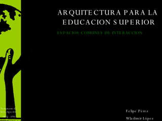 ARQUITECTURA PARA LA EDUCACION SUPERIOR  ARQ - 0902 Seminario de Investigación  Felipe Pérez Wladimir López ESPACIOS COMUNES DE INTERACCION  
