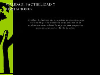 VIALIDAD, FACTIBILIDAD Y LIMITACIONES Identificar los factores que determinan un espacio común sustentable para la interacción entre usuarios en un establecimiento de educación superior para proponerlos como una guía para el diseño de estos.  