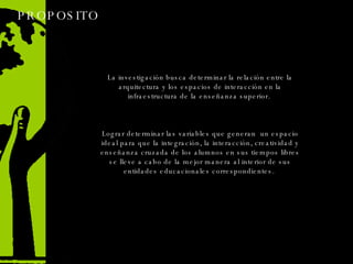 PROPOSITO  La investigación busca determinar la relación entre la arquitectura y los espacios de interacción en la infraestructura de la enseñanza superior.  Lograr determinar las variables que generan  un espacio ideal para que la integración, la interacción, creatividad y enseñanza cruzada de los alumnos en sus tiempos libres se lleve a cabo de la mejor manera al interior de sus entidades educacionales correspondientes.  