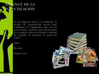 ALCANCE DE LA INVESTIGACION  La investigación busca ser publicada en medios de comunicación masiva para estudiantes de arquitectura. Que sea de acceso tanto  nacional como internacional. Sea ocupado como un referente y material de consulta al momento de proyectar. Como: Libros  Revistas Paginas web 