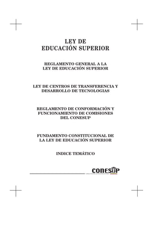 LEY DE
   EDUCACIÓN SUPERIOR

    REGLAMENTO GENERAL A LA
   LEY DE EDUCACIÓN SUPERIOR



LEY DE CENTROS DE TRANSFERENCIA Y
   DESARROLLO DE TECNOLOGIAS



 REGLAMENTO DE CONFORMACIÓN Y
 FUNCIONAMIENTO DE COMISIONES
         DEL CONESUP



 FUNDAMENTO CONSTITUCIONAL DE
  LA LEY DE EDUCACIÓN SUPERIOR


        INDICE TEMÁTICO
 