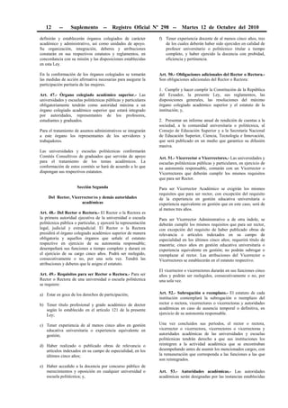 12 -- Suplemento -- Registro Oficial Nº 298 -- Martes 12 de Octubre del 2010
definirán y establecerán órganos colegiados de carácter
académico y administrativo, así como unidades de apoyo.
Su organización, integración, deberes y atribuciones
constarán en sus respectivos estatutos y reglamentos, en
concordancia con su misión y las disposiciones establecidas
en esta Ley.
En la conformación de los órganos colegiados se tomarán
las medidas de acción afirmativa necesarias para asegurar la
participación paritaria de las mujeres.
Art. 47.- Órgano colegiado académico superior.- Las
universidades y escuelas politécnicas públicas y particulares
obligatoriamente tendrán como autoridad máxima a un
órgano colegiado académico superior que estará integrado
por autoridades, representantes de los profesores,
estudiantes y graduados.
Para el tratamiento de asuntos administrativos se integrarán
a este órgano los representantes de los servidores y
trabajadores.
Las universidades y escuelas politécnicas conformarán
Comités Consultivos de graduados que servirán de apoyo
para el tratamiento de los temas académicos. La
conformación de estos comités se hará de acuerdo a lo que
dispongan sus respectivos estatutos.
Sección Segunda
Del Rector, Vicerrector/es y demás autoridades
académicas
Art. 48.- Del Rector o Rectora.- El Rector o la Rectora es
la primera autoridad ejecutiva de la universidad o escuela
politécnica pública o particular, y ejercerá la representación
legal, judicial y extrajudicial. El Rector o la Rectora
presidirá el órgano colegiado académico superior de manera
obligatoria y aquellos órganos que señale el estatuto
respectivo en ejercicio de su autonomía responsable;
desempeñará sus funciones a tiempo completo y durará en
el ejercicio de su cargo cinco años. Podrá ser reelegido,
consecutivamente o no, por una sola vez. Tendrá las
atribuciones y deberes que le asigne el estatuto.
Art. 49.- Requisitos para ser Rector o Rectora.- Para ser
Rector o Rectora de una universidad o escuela politécnica
se requiere:
a) Estar en goce de los derechos de participación;
b) Tener título profesional y grado académico de doctor
según lo establecido en el artículo 121 de la presente
Ley;
c) Tener experiencia de al menos cinco años en gestión
educativa universitaria o experiencia equivalente en
gestión;
d) Haber realizado o publicado obras de relevancia o
artículos indexados en su campo de especialidad, en los
últimos cinco años;
e) Haber accedido a la docencia por concurso público de
merecimientos y oposición en cualquier universidad o
escuela politécnica; y,
f) Tener experiencia docente de al menos cinco años, tres
de los cuales deberán haber sido ejercidos en calidad de
profesor universitario o politécnico titular a tiempo
completo, y haber ejercido la docencia con probidad,
eficiencia y pertinencia.
Art. 50.- Obligaciones adicionales del Rector o Rectora.-
Son obligaciones adicionales del Rector o Rectora:
1. Cumplir y hacer cumplir la Constitución de la República
del Ecuador, la presente Ley, sus reglamentos, las
disposiciones generales, las resoluciones del máximo
órgano colegiado académico superior y el estatuto de la
institución; y,
2. Presentar un informe anual de rendición de cuentas a la
sociedad, a la comunidad universitaria o politécnica, al
Consejo de Educación Superior y a la Secretaría Nacional
de Educación Superior, Ciencia, Tecnología e Innovación,
que será publicado en un medio que garantice su difusión
masiva.
Art. 51.- Vicerrector o Vicerrectores.- Las universidades y
escuelas politécnicas públicas y particulares, en ejercicio de
su autonomía responsable, contarán con un Vicerrector o
Vicerrectores que deberán cumplir los mismos requisitos
que para ser Rector.
Para ser Vicerrector Académico se exigirán los mismos
requisitos que para ser rector, con excepción del requisito
de la experiencia en gestión educativa universitaria o
experiencia equivalente en gestión que en este caso, será de
al menos tres años.
Para ser Vicerrector Administrativo u de otra índole, se
deberán cumplir los mismos requisitos que para ser rector,
con excepción del requisito de haber publicado obras de
relevancia o artículos indexados en su campo de
especialidad en los últimos cinco años; requerirá título de
maestría; cinco años en gestión educativa universitaria o
experiencia equivalente en gestión; no podrán subrogar o
reemplazar al rector. Las atribuciones del Vicerrector o
Vicerrectores se establecerán en el estatuto respectivo.
El vicerrector o vicerrectores durarán en sus funciones cinco
años y podrán ser reelegidos, consecutivamente o no, por
una sola vez.
Art. 52.- Subrogación o reemplazo.- El estatuto de cada
institución contemplará la subrogación o reemplazo del
rector o rectora, vicerrectores o vicerrectoras y autoridades
académicas en caso de ausencia temporal o definitiva, en
ejercicio de su autonomía responsable.
Una vez concluidos sus períodos, el rector o rectora,
vicerrector o vicerrectora, vicerrectores o vicerrectoras y
autoridades académicas de las universidades y escuelas
politécnicas tendrán derecho a que sus instituciones los
reintegren a la actividad académica que se encontraban
desempeñando antes de asumir los mencionados cargos, con
la remuneración que corresponda a las funciones a las que
son reintegrados.
Art. 53.- Autoridades académicas.- Las autoridades
académicas serán designadas por las instancias establecidas
 
