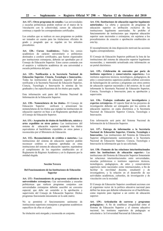 22 -- Suplemento -- Registro Oficial Nº 298 -- Martes 12 de Octubre del 2010
Art. 127.- Otros programas de estudio.- Las universidades
y escuelas politécnicas podrán realizar en el marco de la
vinculación con la colectividad, cursos de educación
continua y expedir los correspondientes certificados.
Los estudios que se realicen en esos programas no podrán
ser tomados en cuenta para las titulaciones oficiales de
grado y posgrado que se regulan en los artículos
precedentes.
Art. 128.- Cursos Académicos.- Todos los cursos
académicos de carácter universitario o politécnico
destinados a conferir certificados, que fueren organizados
por instituciones extranjeras, deberán ser aprobados por el
Consejo de Educación Superior. Estos cursos contarán con
el auspicio y validación académica de una universidad o
escuela politécnica del país.
Art. 129.- Notificación a la Secretaría Nacional de
Educación Superior, Ciencia, Tecnología e Innovación.-
Todas las instituciones de educación superior del país
notificarán a la Secretaría Nacional de Educación Superior,
Ciencia, Tecnología e Innovación la nómina de los
graduados y las especificaciones de los títulos que expida.
Esta información será parte del Sistema Nacional de
Información de la Educación Superior.
Art. 130.- Nomenclatura de los títulos.- El Consejo de
Educación Superior unificará y armonizará las
nomenclaturas de los títulos que expidan las instituciones de
educación superior en base a un Reglamento aprobado por
el Consejo de Educación Superior.
Art. 131.- Aceptación de títulos de bachillerato, música y
artes expedidos en otros países.- Las instituciones del
sistema de educación superior aceptarán los títulos
equivalentes al bachillerato expedidos en otros países y
reconocidos por el Ministerio de Educación.
Art. 132.- Reconocimiento de créditos o materias.- Las
instituciones del sistema de educación superior podrán
reconocer créditos o materias aprobadas en otras
instituciones del sistema de educación superior, sujetándose
al cumplimiento de los requisitos establecidos en el
Reglamento de Régimen Académico y en lo dispuesto por la
entidad elegida.
Sección Tercera
Del Funcionamiento de las Instituciones de Educación
Superior
Art. 133.- Funcionamiento de programas académicos de
universidades extranjeras.- Las universidades y escuelas
politécnicas que realicen programas conjuntos con
universidades extranjeras deberán suscribir un convenio
especial, que debe ser sometido a la aprobación y
supervisión del Consejo de Educación Superior. Dichos
programas funcionarán únicamente en la sede matriz.
No se permitirá el funcionamiento autónomo de
instituciones superiores extranjeras o programas académicos
específicos de ellas en el país.
Su titulación será otorgada y reconocida en conjunto.
Art. 134.- Instituciones de educación superior legalmente
autorizadas.- La oferta y ejecución de programas de
educación superior es atribución exclusiva de las
instituciones legalmente autorizadas. Se prohíbe el
funcionamiento de instituciones que impartan educación
superior sean nacionales o extranjeras, sin sujetarse a los
procedimientos de creación o aprobación establecidos en
esta ley.
El incumplimiento de ésta disposición motivará las acciones
legales correspondientes.
El Consejo de Educación Superior publicará la lista de las
instituciones del sistema de educación superior legalmente
reconocidas, y mantendrá actualizada esta información en
un portal electrónico.
Art. 135.- Celebración de convenios por parte de
institutos superiores y conservatorios superiores.- Los
institutos superiores técnicos, tecnológicos, pedagógicos, de
artes y conservatorios superiores podrán celebrar convenios
de homologación de carreras y programas con otros centros
de educación superior nacionales o del exterior, de lo cual
informarán la Secretaría Nacional de Educación Superior,
Ciencia, Tecnología e Innovación, para su aprobación y
supervisión.
Art. 136.- Trabajos realizados por investigadores y
expertos extranjeros.- El reporte final de los proyectos de
investigación deberán ser entregados por los centros de
educación superior, en copia electrónica a la Secretaría
Nacional de Educación Superior Ciencia, Tecnología e
Innovación.
Esta información será parte del Sistema Nacional de
Información de la Educación Superior.
Art. 137.- Entrega de información a la Secretaría
Nacional de Educación Superior, Ciencia, Tecnología e
Innovación.- Las instituciones del Sistema de Educación
Superior obligatoriamente suministrarán a la Secretaría
Nacional de Educación Superior, Ciencia, Tecnología e
Innovación la información que le sea solicitada.
Art. 138.- Fomento de las relaciones interinstitucionales
entre las instituciones de educación superior.- Las
instituciones del Sistema de Educación Superior fomentarán
las relaciones interinstitucionales entre universidades,
escuelas politécnicas e institutos superiores técnicos,
tecnológicos, pedagógicos, de artes y conservatorios
superiores tanto nacionales como internacionales, a fin de
facilitar la movilidad docente, estudiantil y de
investigadores, y la relación en el desarrollo de sus
actividades académicas, culturales, de investigación y de
vinculación con la sociedad.
El Consejo de Educación Superior coordinará acciones con
el organismo rector de la política educativa nacional para
definir las áreas que deberán robustecerse en el bachillerato,
como requisito para ingresar a un centro de educación
superior.
Art. 139.- Articulación de carreras y programas
pedagógicos.- A fin de establecer integralidad entre el
Sistema de Educación Superior y el sistema educativo
nacional, los institutos superiores de pedagogía se
articularán a la Universidad Nacional de Educación.
 