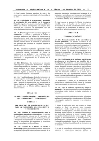 Suplemento -- Registro Oficial Nº 298 -- Martes 12 de Octubre del 2010 -- 23
En igual sentido, institutos superiores de artes y los
conservatorios superiores se articularán a la Universidad de
las Artes.
Art. 140. - Articulación de los programas y actividades
de investigación del sector público con el Sistema de
Educación Superior.- Los centros e instituciones del Sector
Público que realicen investigaciones en cualquier área,
articularán sus actividades de investigación con una
universidad o escuela politécnica pública.
Art. 141.- Difusión y promoción de carreras o programas
académicos.- La difusión y promoción de carreras o
programas académicos que realicen las instituciones de
educación superior serán claras y precisas, de manera tal
que no generen falsas expectativas ni induzcan a confusión
entre los diferentes niveles de formación; la inobservancia
será sancionada por el Consejo de Educación Superior de
acuerdo con la Ley.
Art. 142.- Sistema de seguimiento a graduados.- Todas
las instituciones del sistema de educación superior, públicas
y particulares, deberán instrumentar un sistema de
seguimiento a sus graduados y sus resultados serán
remitidos para conocimiento del Consejo de Evaluación,
Acreditación y Aseguramiento de la Calidad de la
Educación Superior.
Art. 143.- Bibliotecas.- Las instituciones de educación
superior públicas y particulares desarrollarán e integrarán
sistemas interconectados de bibliotecas a fin de promover el
acceso igualitario a los acervos existentes, y facilitar
préstamos e intercambios bibliográficos. Participarán en
bibliotecas digitales y sistemas de archivo en línea de
publicaciones académicas a nivel mundial.
Art. 144.- Tesis Digitalizadas.- Todas las instituciones de
educación superior estarán obligadas a entregar las tesis que
se elaboren para la obtención de títulos académicos de
grado y posgrado en formato digital para ser integradas al
Sistema Nacional de Información de la Educación Superior
del Ecuador para su difusión pública respetando los
derechos de autor.
TÍTULO VIII
AUTODETERMINACIÓN PARA LA PRODUCCIÓN
DEL PENSAMIENTO Y CONOCIMIENTO
CAPÍTULO 1
DEL PRINCIPIO DE AUTODETERMINACIÓN
PARA LA PRODUCCIÓN DEL PENSAMIENTO
Y CONOCIMIENTO
Art. 145.- Principio de autodeterminación para la
producción del pensamiento y conocimiento.- El principio
de autodeterminación consiste en la generación de
condiciones de independencia para la enseñanza, generación
y divulgación de conocimientos en el marco del diálogo de
saberes, la universalidad del pensamiento, y los avances
científico-tecnológicos locales y globales.
Art. 146.- Garantía de la libertad de cátedra e
investigativa.- En las universidades y escuelas politécnicas
se garantiza la libertad de cátedra, en pleno ejercicio de su
autonomía responsable, entendida como la facultad de la
institución y sus profesores para exponer, con la orientación
y herramientas pedagógicas que estimaren más adecuadas,
los contenidos definidos en los programas de estudio.
De igual manera se garantiza la libertad investigativa,
entendida como la facultad de la entidad y sus
investigadores de buscar la verdad en los distintos ámbitos,
sin ningún tipo de impedimento u obstáculo, salvo lo
establecido en la Constitución y en la presente Ley.
CAPÍTULO II
PERSONAL ACADÉMICO
Art. 147.- Personal académico de las universidades y
escuelas politécnicas.- El personal académico de las
universidades y escuelas politécnicas está conformado por
profesores o profesoras e investigadores o investigadoras. El
ejercicio de la cátedra y la investigación podrán combinarse
entre sí, lo mismo que con actividades de dirección, si su
horario lo permite, sin perjuicio de lo establecido en la
Constitución en esta Ley, y el Reglamento de Carrera y
Escalafón del Profesor e Investigador del Sistema de
Educación Superior.
Art. 148.- Participación de los profesores o profesoras e
investigadores o investigadoras en beneficios de la
investigación.- Los profesores o profesoras e investigadores
o investigadoras que hayan intervenido en una investigación
tendrán derecho a participar, individual o colectivamente,
de los beneficios que obtenga la institución del Sistema de
Educación Superior por la explotación o cesión de derechos
sobre las invenciones realizadas en el marco de lo
establecido en esta Ley y la de Propiedad Intelectual. Igual
derecho y obligaciones tendrán si participan en consultorías
u otros servicios externos remunerados.
Las modalidades y cuantía de la participación serán
establecidas por cada institución del Sistema de Educación
Superior en ejercicio de su autonomía responsable.
Art. 149.- Tipos de profesores o profesoras y tiempo de
dedicación.- Los profesores o profesoras e investigadores o
investigadoras serán: titulares, invitados, ocasionales u
honorarios.
Los profesores titulares podrán ser principales, agregados o
auxiliares. El reglamento del sistema de carrera del profesor
e investigador regulará los requisitos y sus respectivos
concursos.
El tiempo de dedicación podrá ser exclusiva o tiempo
completo, es decir, con cuarenta horas semanales;
semiexclusiva o medio tiempo, es decir, con veinte horas
semanales; a tiempo parcial, con menos de veinte horas
semanales. Ningún profesor o funcionario administrativo
con dedicación exclusiva o tiempo completo podrá
desempeñar simultáneamente dos o más cargos de tiempo
completo en el sistema educativo, en el sector público o en
el sector privado. El Reglamento de Carrera y Escalafón del
Profesor e Investigador del Sistema de Educación Superior.
normará esta clasificación, estableciendo las limitaciones de
los profesores.
En el caso de los profesores o profesoras de los institutos
superiores y conservatorios superiores públicos se
 