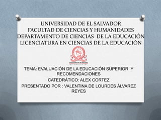 UNIVERSIDAD DE EL SALVADOR
FACULTAD DE CIENCIAS Y HUMANIDADES
DEPARTAMENTO DE CIENCIAS DE LA EDUCACIÓN
LICENCIATURA EN CIENCIAS DE LA EDUCACIÓN

TEMA: EVALUACIÓN DE LA EDUCACIÓN SUPERIOR Y
RECOMENDACIONES
CATEDRÁTICO: ALEX CORTEZ
PRESENTADO POR : VALENTINA DE LOURDES ÁLVAREZ
REYES

 