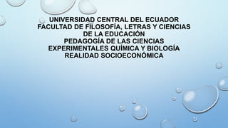 UNIVERSIDAD CENTRAL DEL ECUADOR
FACULTAD DE FILOSOFÍA, LETRAS Y CIENCIAS
DE LA EDUCACIÓN
PEDAGOGÍA DE LAS CIENCIAS
EXPERIMENTALES QUÍMICA Y BIOLOGÍA
REALIDAD SOCIOECONÓMICA
 