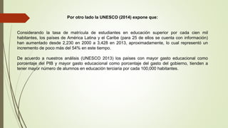 Por otro lado la UNESCO (2014) expone que:
Considerando la tasa de matrícula de estudiantes en educación superior por cada cien mil
habitantes, los países de América Latina y el Caribe (para 25 de ellos se cuenta con información)
han aumentado desde 2,230 en 2000 a 3,428 en 2013, aproximadamente, lo cual representó un
incremento de poco más del 54% en este tiempo.
De acuerdo a nuestros análisis (UNESCO 2013) los países con mayor gasto educacional como
porcentaje del PIB y mayor gasto educacional como porcentaje del gasto del gobierno, tienden a
tener mayor número de alumnos en educación terciaria por cada 100,000 habitantes.
 