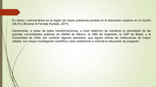 En efecto, Latinoamérica es la región de mayor presencia privada en la educación superior en el mundo
(48,2%) (Brunner & Ferrada Hurtado, 2011).
Ciertamente, a pesar de estas transformaciones, a nivel sistémico se mantiene la centralidad de las
grandes universidades públicas (la UNAM de México, la UBA de Argentina, la USP de Brasil, y la
Universidad de Chile, por nombrar algunos ejemplos), que siguen siendo las instituciones de mayor
calidad, con mayor investigación científica y claro predominio a nivel de la educación de posgrado.
 
