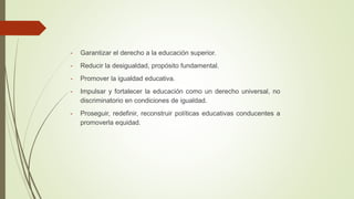 - Garantizar el derecho a la educación superior.
- Reducir la desigualdad, propósito fundamental.
- Promover la igualdad educativa.
- Impulsar y fortalecer la educación como un derecho universal, no
discriminatorio en condiciones de igualdad.
- Proseguir, redefinir, reconstruir políticas educativas conducentes a
promoverla equidad.
 