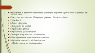  Habla sobre el desarrollo sostenible y contempla en primer lugar el fin de la pobreza del
2015 al 2030
 Este proyecto contempla 17 objetivos globales1 Fin de la pobreza
 2 Hambre 0
 3 Salud y bienestar
 4 Educación de calidad
 5 Igualdad de género
 6 Agua limpia y saneamiento
 7 Energía asequible y no contaminante
 8 Trabajo decente y crecimiento económico
 9 Industria, innovación e infraestructura
 10 Reducción de las desigualdades
 