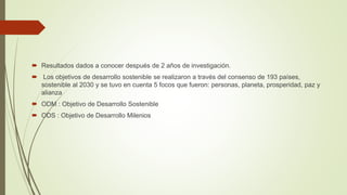 Resultados dados a conocer después de 2 años de investigación.
 Los objetivos de desarrollo sostenible se realizaron a través del consenso de 193 países,
sostenible al 2030 y se tuvo en cuenta 5 focos que fueron: personas, planeta, prosperidad, paz y
alianza
 ODM : Objetivo de Desarrollo Sostenible
 ODS : Objetivo de Desarrollo Milenios
 