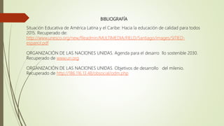 BIBLIOGRAFÍA
Situación Educativa de América Latina y el Caribe: Hacia la educación de calidad para todos
2015. Recuperado de:
http://www.unesco.org/new/fileadmin/MULTIMEDIA/FIELD/Santiago/images/SITIED-
espanol.pdf
ORGANIZACIÓN DE LAS NACIONES UNIDAS. Agenda para el desarro llo sostenible 2030.
Recuperado de www.un.org
ORGANIZACIÓN DE LAS NACIONES UNIDAS. Objetivos de desarrollo del milenio.
Recuperado de http://186.116.13.48/obsocial/odm.php
 