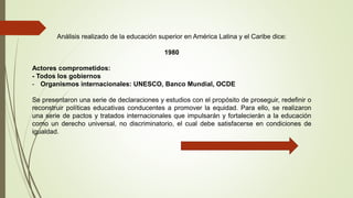 Análisis realizado de la educación superior en América Latina y el Caribe dice:
1980
Actores comprometidos:
- Todos los gobiernos
- Organismos internacionales: UNESCO, Banco Mundial, OCDE
Se presentaron una serie de declaraciones y estudios con el propósito de proseguir, redefinir o
reconstruir políticas educativas conducentes a promover la equidad. Para ello, se realizaron
una serie de pactos y tratados internacionales que impulsarán y fortalecierán a la educación
como un derecho universal, no discriminatorio, el cual debe satisfacerse en condiciones de
igualdad.
 