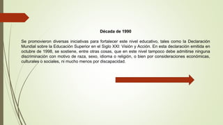 Década de 1990
Se promovieron diversas iniciativas para fortalecer este nivel educativo, tales como la Declaración
Mundial sobre la Educación Superior en el Siglo XXI: Visión y Acción. En esta declaración emitida en
octubre de 1998, se sostiene, entre otras cosas, que en este nivel tampoco debe admitirse ninguna
discriminación con motivo de raza, sexo, idioma o religión, o bien por consideraciones económicas,
culturales o sociales, ni mucho menos por discapacidad.
 