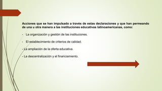 Acciones que se han impulsado a través de estas declaraciones y que han permeando
de una u otra manera a las instituciones educativas latinoamericanas, como:
- La organización y gestión de las instituciones.
- El establecimiento de criterios de calidad.
- La ampliación de la oferta educativa.
- La descentralización y el financiamiento.
 