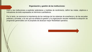 Organización y gestión de las instituciones:
Llevó a las instituciones a explicitar estándares y medidas de rendimiento, definir las metas, objetivos e
indicadores de éxito expresados en términos cuantitativos.
Por lo tanto, se reconoce la importancia de los rankings de los sistemas de enseñanza y de las escuelas
públicas y privadas, a la vez que se enfatiza la gestión y la organización escolar mediante la adopción de
programas gerenciales con el propósito de alcanzar mayor flexibilidad operativa.
 