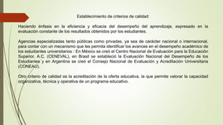 Establecimiento de criterios de calidad:
Haciendo énfasis en la eficiencia y eficacia del desempeño del aprendizaje, expresado en la
evaluación constante de los resultados obtenidos por los estudiantes.
Agencias especializadas tanto públicas como privadas, ya sea de carácter nacional o internacional,
para contar con un mecanismo que les permita identificar los avances en el desempeño académico de
los estudiantes universitarios : En México se creó el Centro Nacional de Evaluación para la Educación
Superior, A.C. (CENEVAL), en Brasil se estableció la Evaluación Nacional del Desempeño de los
Estudiantes y en Argentina se creó el Consejo Nacional de Evaluación y Acreditación Universitaria
(CONEAU).
Otro criterio de calidad es la acreditación de la oferta educativa, la que permite valorar la capacidad
organizativa, técnica y operativa de un programa educativo.
 