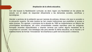 Ampliación de la oferta educativa.
Con ello buscan la flexibilización curricular, es decir, lograr una flexibilidad en los planes de
estudio con el objeto de responder eficazmente a las demandas sociales, científicas y
tecnológicas.
Atender a sectores de la población que por razones de pobreza, étnicas o de raza no acceden a
la educación superior. De esta manera se han creado instituciones que posibilitan el acceso a
estos jóvenes. Por ejemplo, a principios de la década de 1990 se implementaron en México las
universidades tecnológicas, así como universidades creadas exprofeso para los indígenas,
formando docentes especializados o creando carreras que cubren alguna necesidad de la
comunidad en concreto. Una estrategia más para atender la oferta educativa, es el impulso y el
establecimiento de formas “innovadoras” de enseñanza a partir de la educación a distancia.
 