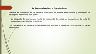 La descentralización y el financiamiento
Mediante el incremento de los recursos financieros de manera extraordinaria y estrategias de
desempeño institucional tales como:
- La búsqueda de recursos por medio del incremento de cuotas, de inscripciones, de renta de
instalaciones, de patentes, entre otras.
- La competencia por recursos extraordinarios que impulsen el desarrollo y la consolidación de las
instituciones
 