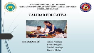 UNIVERSIDAD CENTRAL DEL ECUADOR 
FACULTAD DE FILOSOFÍA, LETRAS Y CIENCIAS DE LA EDUCACIÓN 
CARRERA PLURILINGUE 
CALIDAD EDUCATIVA 
INTEGRANTES: Vanesa Atiencia 
Renata Delgado 
Tamia Luzuriaga 
Daniela Muñoz 
 