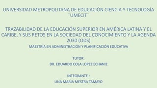 UNIVERSIDAD METROPOLITANA DE EDUCACIÓN CIENCIA Y TECNOLOGÍA
¨UMECIT¨
TRAZABILIDAD DE LA EDUCACIÓN SUPERIOR EN AMÉRICA LATINA Y EL
CARIBE, Y SUS RETOS EN LA SOCIEDAD DEL CONOCIMIENTO Y LA AGENDA
2030 (ODS)
MAESTRÍA EN ADMINISTRACIÓN Y PLANIFICACIÓN EDUCATIVA
TUTOR:
DR. EDUARDO COLA LOPEZ ECHANIZ
INTEGRANTE :
LINA MARIA MESTRA TAMAYO
 