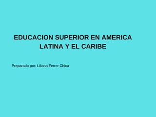 EDUCACION SUPERIOR EN AMERICA
LATINA Y EL CARIBE
Preparado por: Liliana Ferrer Chica
 