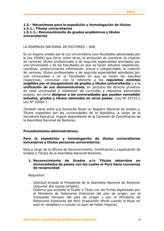 Perú


1.5.- Mecanismos para la expedición y homologación de títulos
1.5.1.- Títulos universitarios
1.5.1.1.- Reconocimiento de grados académicos y títulos
universitarios


LA ASAMBLEA NACIONAL DE RECTORES – ANR

Es un órgano creado por la Ley Universitaria (con facultades adicionadas por
la Ley 25064) que tiene, entre otras, la atribución de coordinar la creación
de carreras, títulos profesionales y de segunda especialidad acordados por
una Universidad y de las Facultades en que se hacen estudios respectivos;
coordinar, proporcionando información, previa e indispensable, la creación
de carreras, títulos profesionales y de segunda especialidad acordados por
una Universidad y en la Facultades en que se hacen los estudios
respectivos; concordar con lo referente a los requisitos mínimos
exigibles por el otorgamiento de grados y títulos universitarios y a la
unificación de sus denominaciones, sin perjuicio del derecho privativo
de cada universidad a establecer las curriculas y requisitos adicionales
propios, así como designar a las universidades que pueden convalidar
estudios, grados y títulos obtenidos en otros países. (Ley Nº 23733 y
Ley Nº 25064 )

También tiene entre sus funciones llevar un Registro Nacional de Grados y
Títulos expedidos por las universidades de la República, a cargo de la
Secretaría Ejecutiva, órgano dependiente de la Comisión de Coordinación de
la Asamblea Nacional de Rectores.


Procedimientos administrativos:

Para la expedición y homologación de títulos                 universitarios
extranjeros a títulos peruanos universitarios.

Esta a cargo de la Oficina de Reconocimiento, Certificación y Legalización de
Grados y Títulos de la Asamblea Nacional Rectores.

   1. Reconocimiento de Grados y/o Títulos obtenidos en
      Universidades de países con los cuales el Perú tiene convenios
      de reciprocidad

   Requisitos:

   -   Solicitud dirigida el Presidente de la Asamblea Nacional de Rectores
       (adjuntar dos copias simples).
   -   Diploma que acredite el Grado o Título con las firmas legalizadas por
       el Ministerio de Relaciones Exteriores del país de origen, por el
       Consulado Peruano del país de origen y por el Ministerio de
       Relaciones Exteriores del Perú (traducción oficial cuando el título no
       está en castellano o cuando no sean de habla hispana).



Estructura y titulaciones de Educación Superior                            9
 